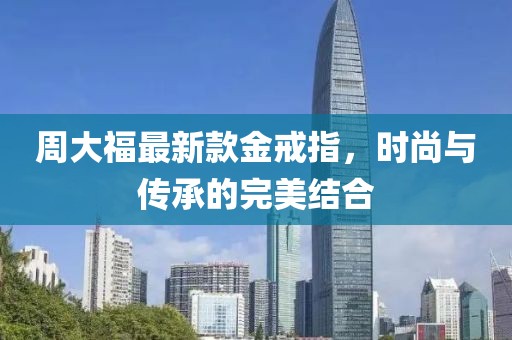 周大福最新款金戒指，时尚与传承的完美结合
