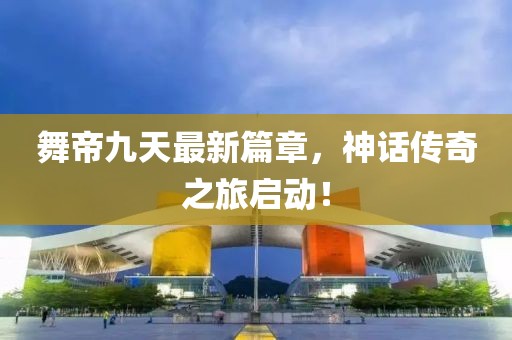 舞帝九天最新篇章，神话传奇之旅启动！