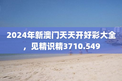 2024年新澳门天天开好彩大全，见精识精3710.549
