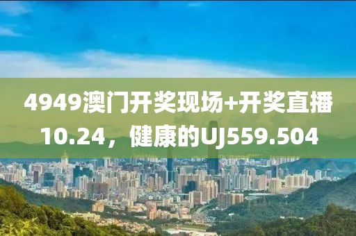 4949澳门开奖现场+开奖直播10.24，健康的UJ559.504