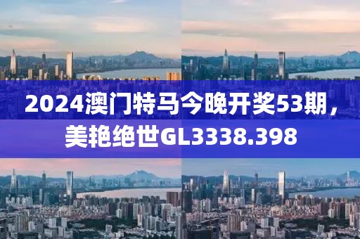 2024澳门特马今晚开奖53期，美艳绝世GL3338.398