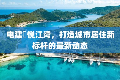 电建洺悦江湾，打造城市居住新标杆的最新动态