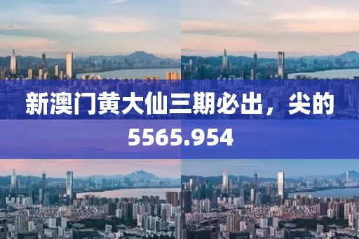 新澳门黄大仙三期必出，尖的5565.954