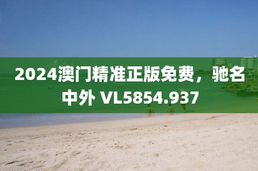 2024澳门精准正版免费，驰名中外 VL5854.937