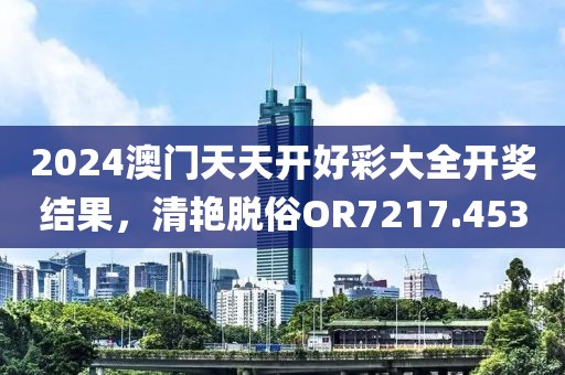 2024澳门天天开好彩大全开奖结果，清艳脱俗OR7217.453