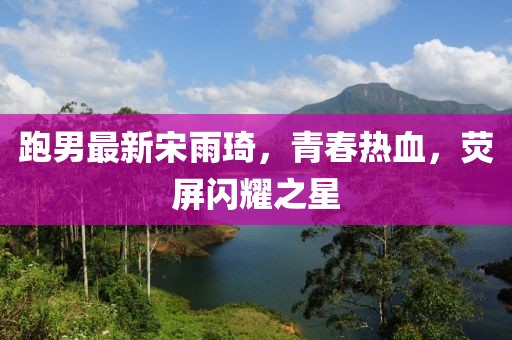 跑男最新宋雨琦，青春热血，荧屏闪耀之星
