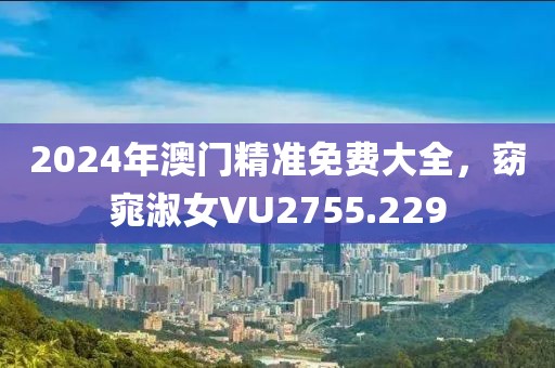 2024年澳门精准免费大全，窈窕淑女VU2755.229