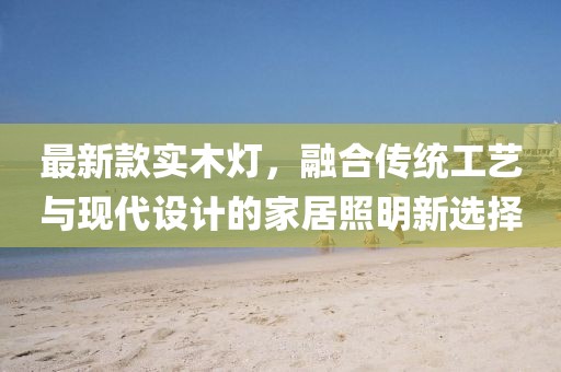 最新款实木灯，融合传统工艺与现代设计的家居照明新选择