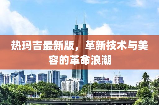 热玛吉最新版，革新技术与美容的革命浪潮