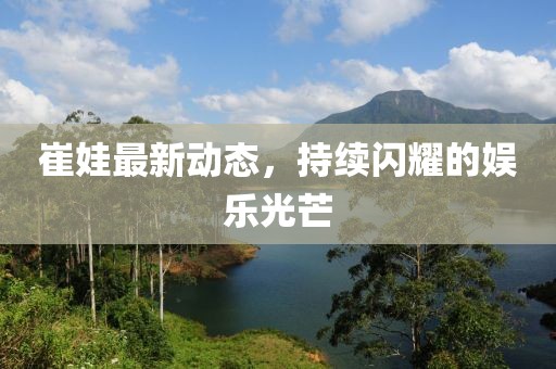 崔娃最新动态，持续闪耀的娱乐光芒