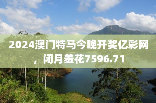 2024澳门特马今晚开奖亿彩网，闭月羞花7596.71
