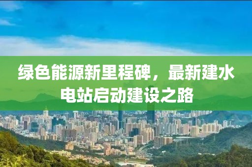 绿色能源新里程碑，最新建水电站启动建设之路