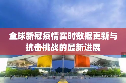 全球新冠疫情实时数据更新与抗击挑战的最新进展