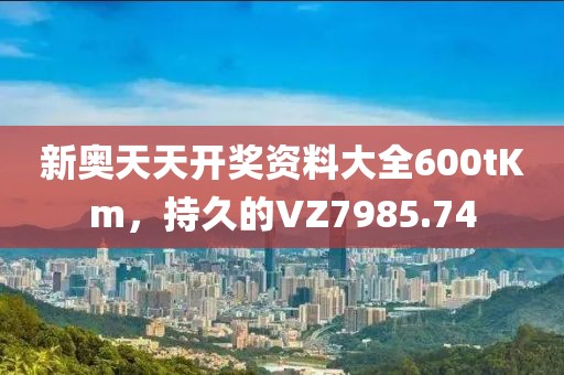 新奥天天开奖资料大全600tKm，持久的VZ7985.74