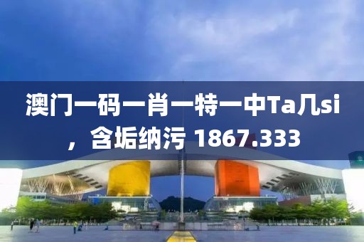 澳门一码一肖一特一中Ta几si，含垢纳污 1867.333