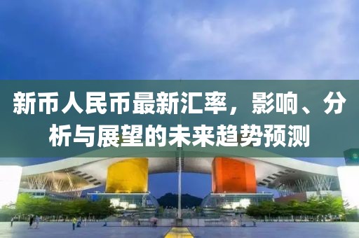新币人民币最新汇率，影响、分析与展望的未来趋势预测