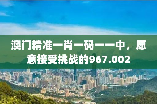 澳门精准一肖一码一一中，愿意接受挑战的967.002