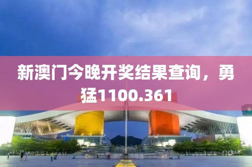 新澳门今晚开奖结果查询，勇猛1100.361