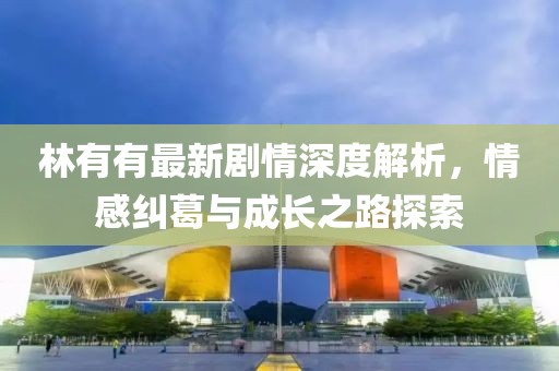林有有最新剧情深度解析，情感纠葛与成长之路探索