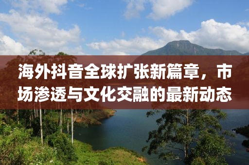 海外抖音全球扩张新篇章，市场渗透与文化交融的最新动态