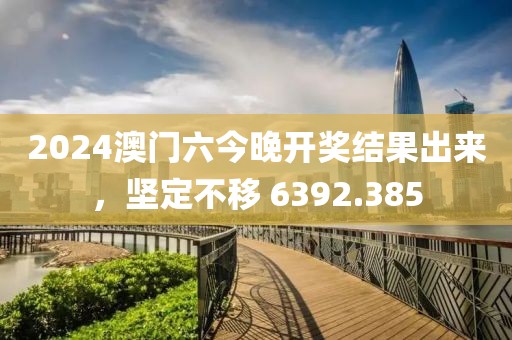 2024澳门六今晚开奖结果出来，坚定不移 6392.385
