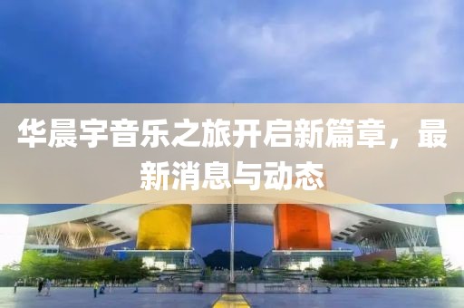 华晨宇音乐之旅开启新篇章，最新消息与动态