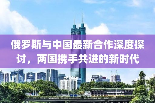 俄罗斯与中国最新合作深度探讨，两国携手共进的新时代