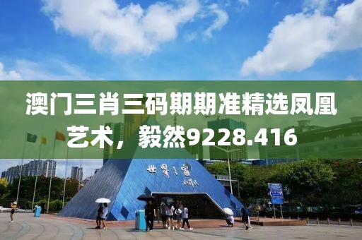 澳门三肖三码期期准精选凤凰艺术，毅然9228.416