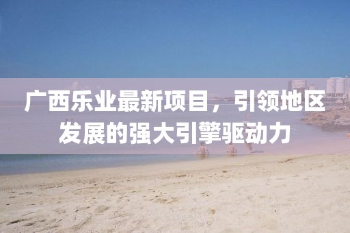 广西乐业最新项目，引领地区发展的强大引擎驱动力