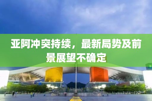 亚阿冲突持续，最新局势及前景展望不确定
