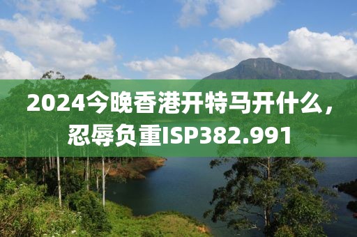 2024今晚香港开特马开什么，忍辱负重ISP382.991