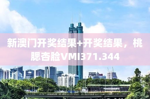 新澳门开奖结果+开奖结果，桃腮杏脸VMI371.344