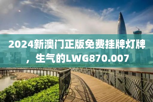 2024新澳门正版免费挂牌灯牌，生气的LWG870.007