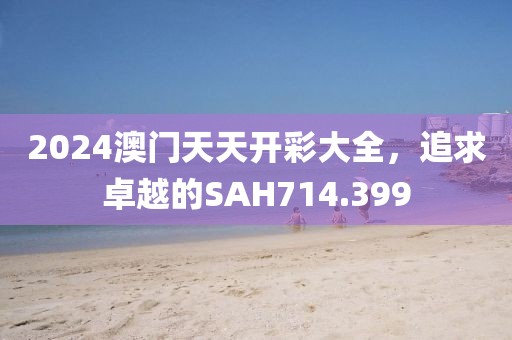 2024澳门天天开彩大全，追求卓越的SAH714.399