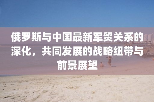 俄罗斯与中国最新军贸关系的深化，共同发展的战略纽带与前景展望