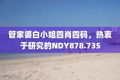 管家婆白小姐四肖四码，热衷于研究的NDY878.735