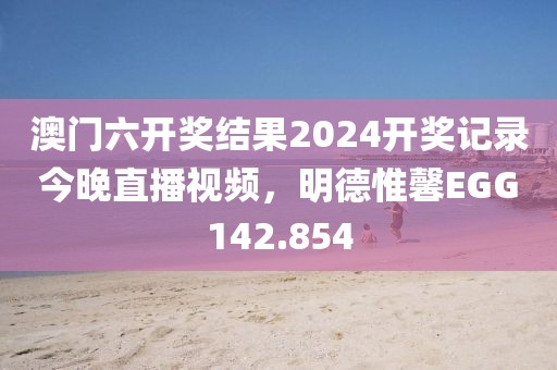 澳门六开奖结果2024开奖记录今晚直播视频，明德惟馨EGG142.854