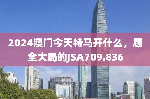 2024澳门今天特马开什么，顾全大局的JSA709.836