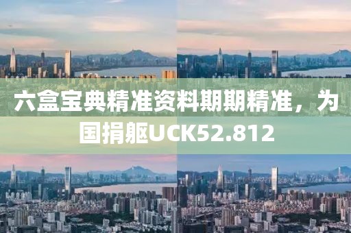 六盒宝典精准资料期期精准，为国捐躯UCK52.812