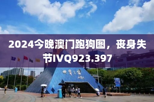 2024今晚澳门跑狗图，丧身失节IVQ923.397