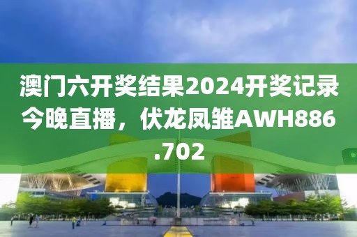 澳门六开奖结果2024开奖记录今晚直播，伏龙凤雏AWH886.702
