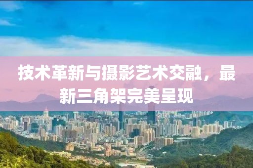 技术革新与摄影艺术交融，最新三角架完美呈现