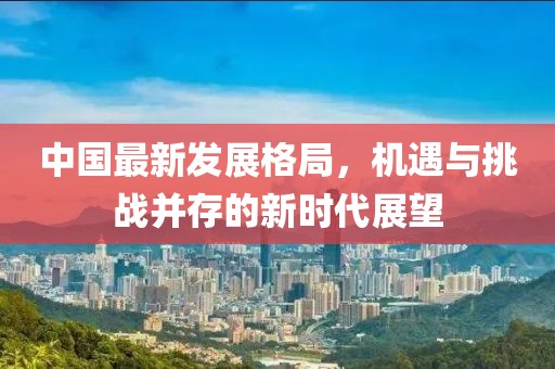 中国最新发展格局，机遇与挑战并存的新时代展望