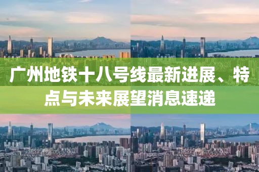 广州地铁十八号线最新进展、特点与未来展望消息速递