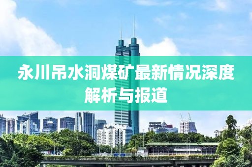 永川吊水洞煤矿最新情况深度解析与报道