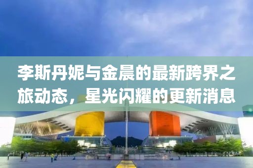 李斯丹妮与金晨的最新跨界之旅动态，星光闪耀的更新消息