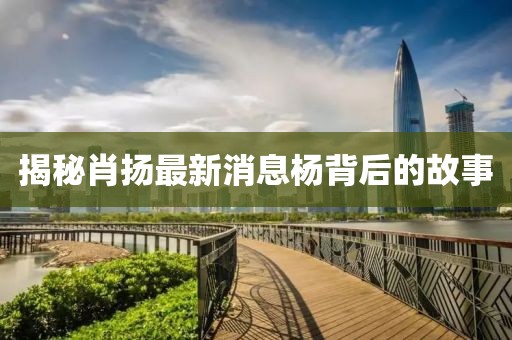 揭秘肖扬最新消息杨背后的故事