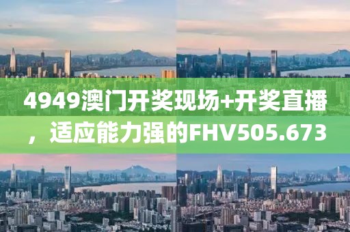 4949澳门开奖现场+开奖直播，适应能力强的FHV505.673