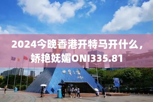 2024今晚香港开特马开什么，娇艳妩媚ONI335.81