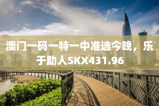 澳门一码一特一中准选今晚，乐于助人SKX431.96